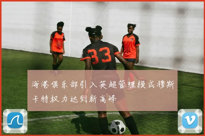 海港俱乐部引入英超管理模式穆斯卡特权力达到新高峰