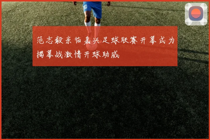 范志毅亲临嘉兴足球联赛开幕式为揭幕战激情开球助威