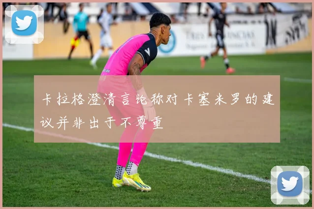 卡拉格澄清言论称对卡塞米罗的建议并非出于不尊重