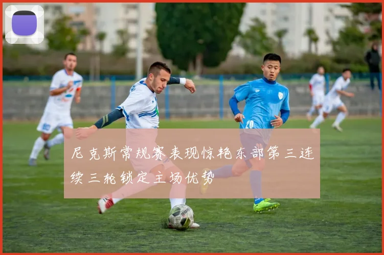 尼克斯常规赛表现惊艳东部第三连续三轮锁定主场优势