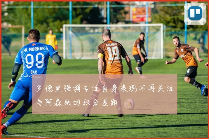 罗德里强调专注自身表现不再关注与阿森纳的积分差距