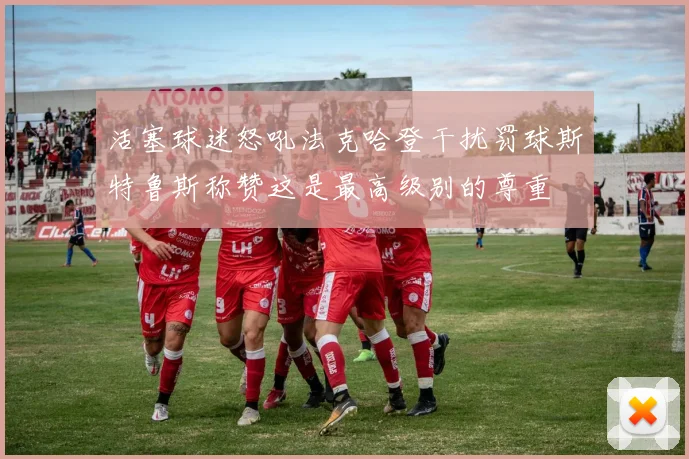 活塞球迷怒吼法克哈登干扰罚球斯特鲁斯称赞这是最高级别的尊重