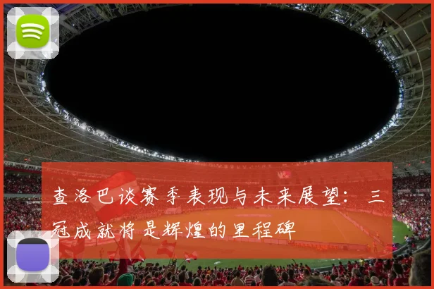 查洛巴谈赛季表现与未来展望：三冠成就将是辉煌的里程碑