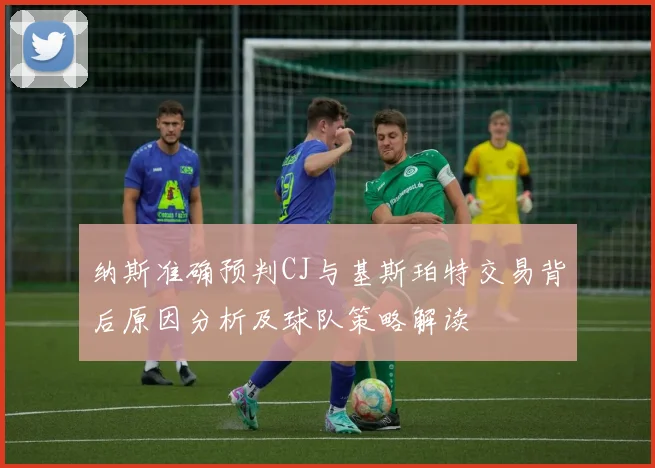 纳斯准确预判CJ与基斯珀特交易背后原因分析及球队策略解读