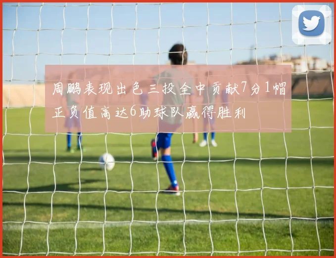 周鹏表现出色三投全中贡献7分1帽正负值高达6助球队赢得胜利