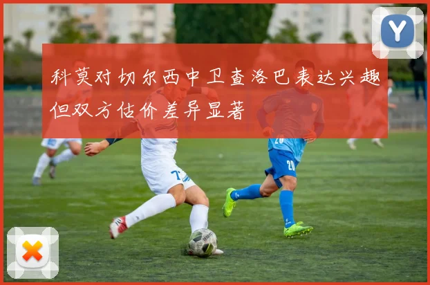 科莫对切尔西中卫查洛巴表达兴趣但双方估价差异显著