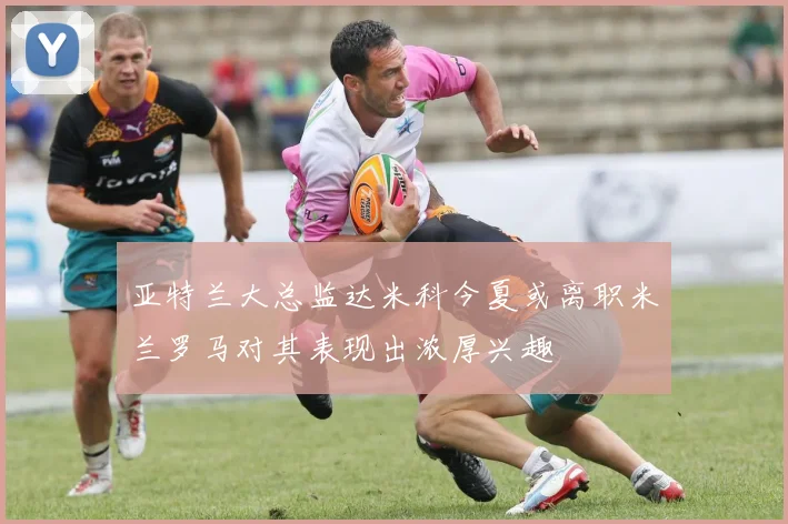 亚特兰大总监达米科今夏或离职米兰罗马对其表现出浓厚兴趣