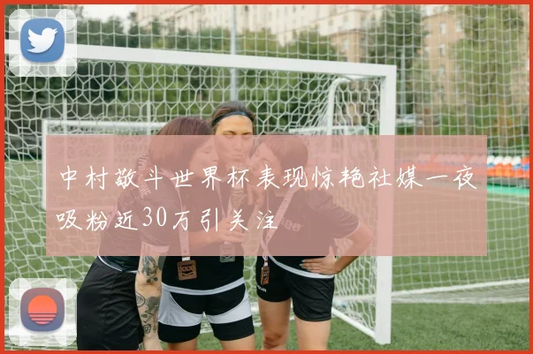 中村敬斗世界杯表现惊艳社媒一夜吸粉近30万引关注