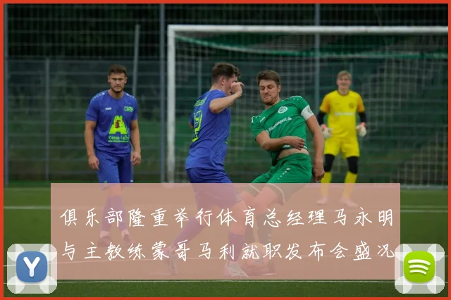 俱乐部隆重举行体育总经理马永明与主教练蒙哥马利就职发布会盛况回顾