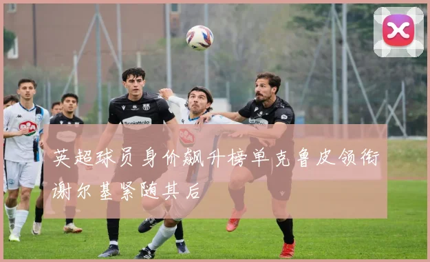 英超球员身价飙升榜单克鲁皮领衔谢尔基紧随其后