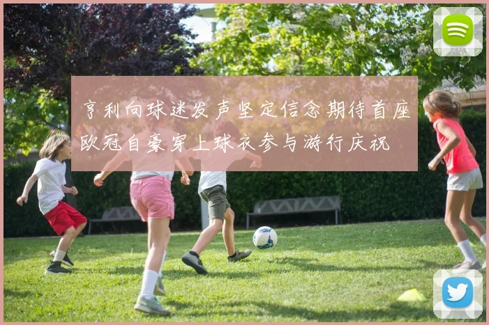 亨利向球迷发声坚定信念期待首座欧冠自豪穿上球衣参与游行庆祝