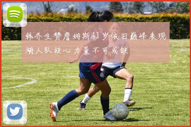 韩乔生赞詹姆斯41岁依旧巅峰表现湖人队核心力量不可或缺