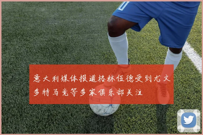 意大利媒体报道格林伍德受到尤文多特马竞等多家俱乐部关注