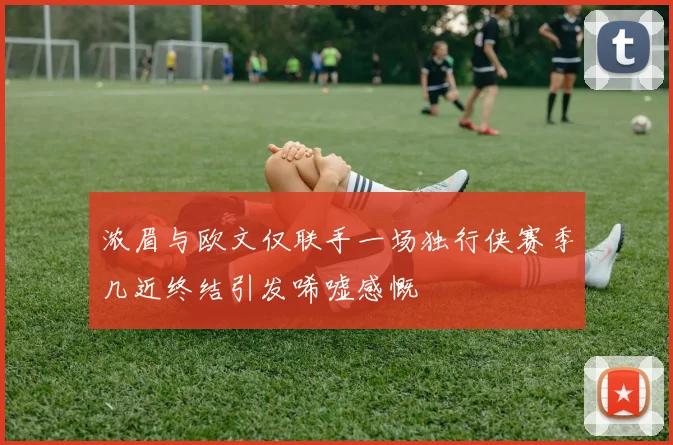 浓眉与欧文仅联手一场独行侠赛季几近终结引发唏嘘感慨