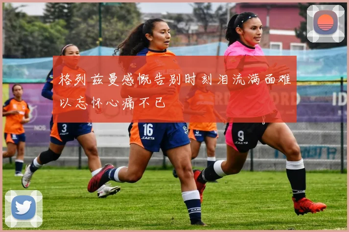 格列兹曼感慨告别时刻泪流满面难以忘怀心痛不已