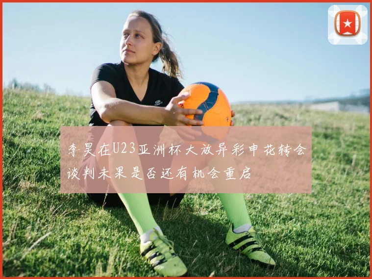 李昊在U23亚洲杯大放异彩申花转会谈判未果是否还有机会重启