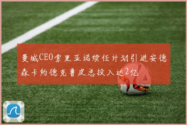 曼城CEO索里亚诺续任计划引进安德森卡约德克鲁皮总投入达2亿