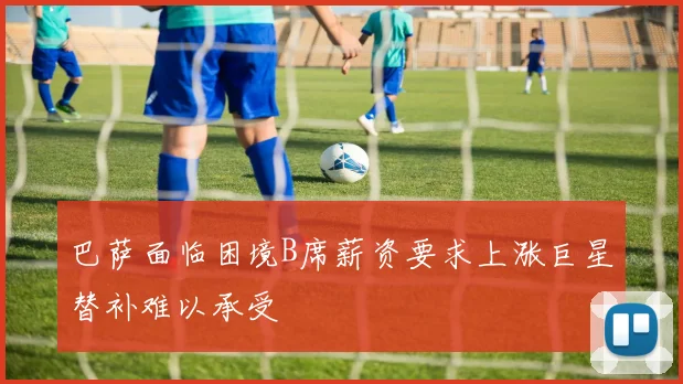 巴萨面临困境B席薪资要求上涨巨星替补难以承受
