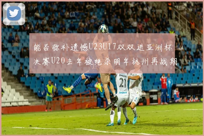 能否弥补遗憾U23U17双双进亚洲杯决赛U20去年被绝杀明年杭州再战期待辉煌