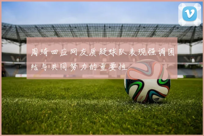周琦回应网友质疑球队表现强调团结与共同努力的重要性