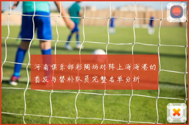 河南俱乐部彩陶坊对阵上海海港的首发与替补队员完整名单分析
