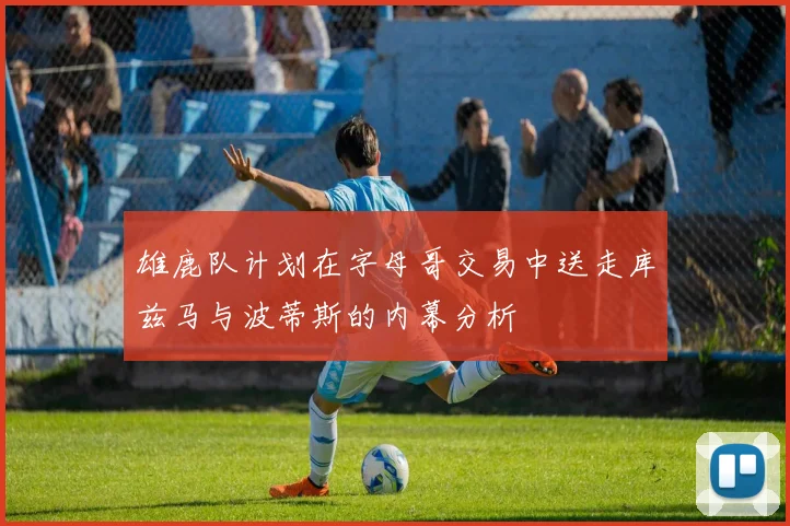 雄鹿队计划在字母哥交易中送走库兹马与波蒂斯的内幕分析