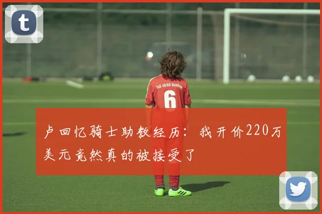 卢回忆骑士助教经历：我开价220万美元竟然真的被接受了