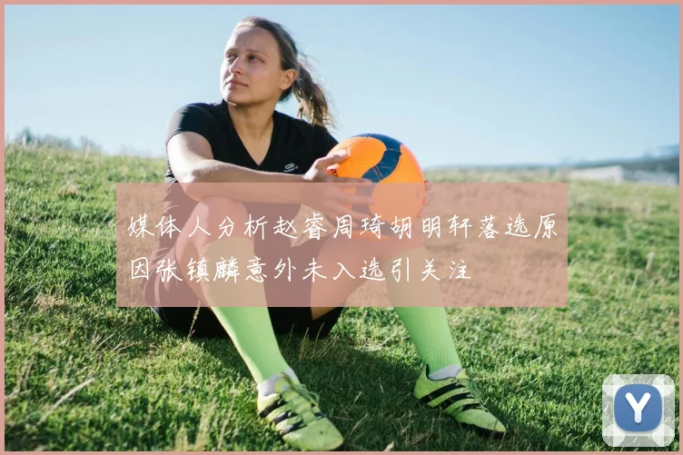 媒体人分析赵睿周琦胡明轩落选原因张镇麟意外未入选引关注